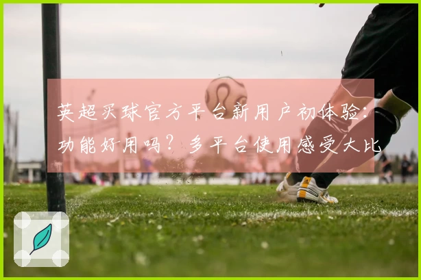 英超买球官方平台新用户初体验：功能好用吗？多平台使用感受大比拼
