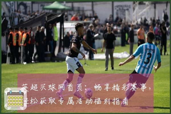 英超买球网首页：畅享精彩赛事，轻松获取专属活动福利指南